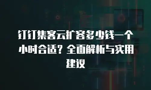 钉钉集客云扩容多少钱一个小时合适？全面解析与实用建议