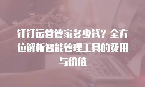 钉钉运营管家多少钱？全方位解析智能管理工具的费用与价值