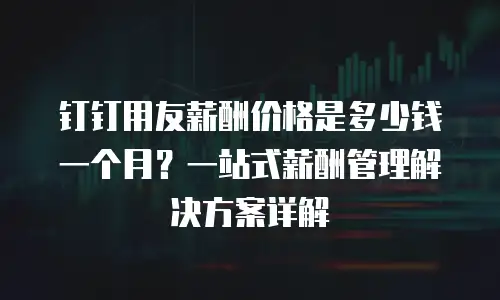钉钉用友薪酬价格是多少钱一个月？一站式薪酬管理解决方案详解