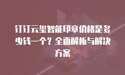 钉钉云玺智能印章价格是多少钱一个？全面解析与解决方案