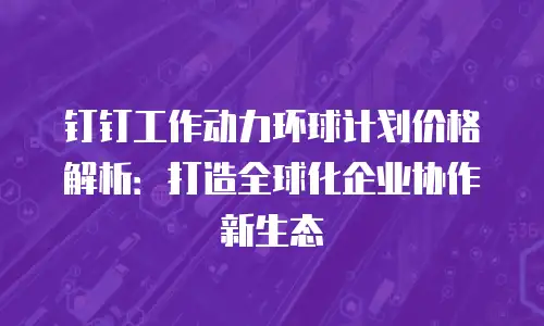 钉钉工作动力环球计划价格解析：打造全球化企业协作新生态