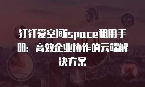钉钉爱空间ispace租用手册：高效企业协作的云端解决方案