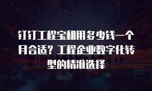钉钉工程宝租用多少钱一个月合适？工程企业数字化转型的精准选择
