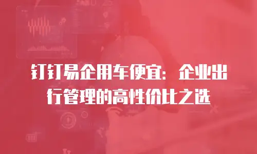 钉钉易企用车便宜：企业出行管理的高性价比之选