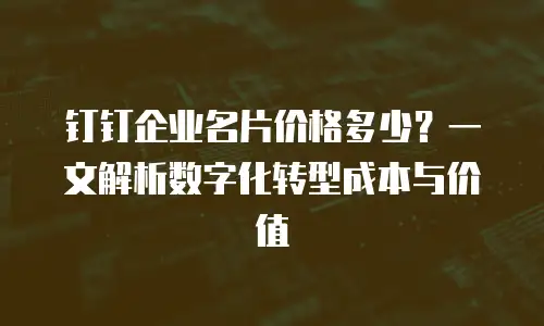 钉钉企业名片价格多少？一文解析数字化转型成本与价值
