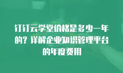 钉钉云学堂价格是多少一年的？详解企业知识管理平台的年度费用