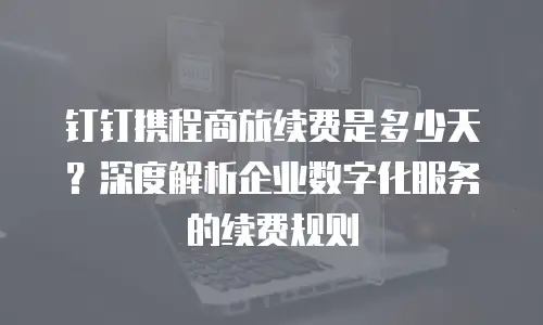 钉钉携程商旅续费是多少天？深度解析企业数字化服务的续费规则