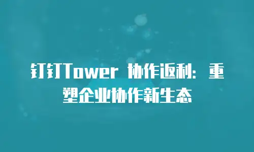 钉钉Tower 协作返利：重塑企业协作新生态
