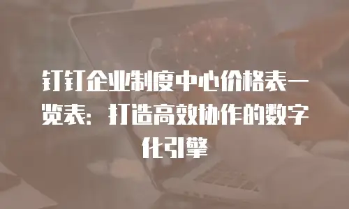 钉钉企业制度中心价格表一览表：打造高效协作的数字化引擎