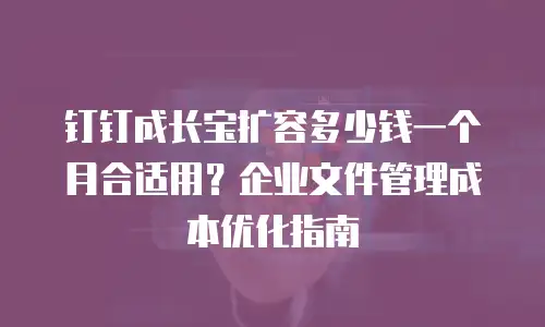 钉钉成长宝扩容多少钱一个月合适用？企业文件管理成本优化指南