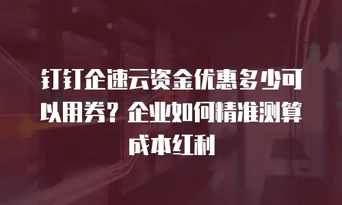 钉钉企速云资金优惠多少可以用券？企业如何精准测算成本红利