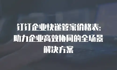 钉钉企业快递管家价格表：助力企业高效协同的全场景解决方案