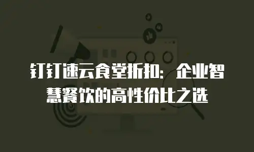 钉钉速云食堂折扣：企业智慧餐饮的高性价比之选