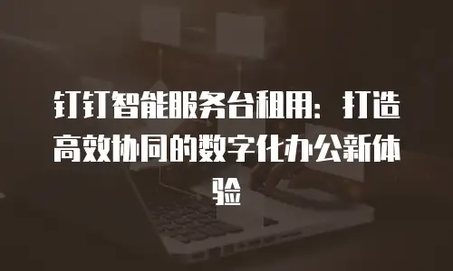 钉钉智能服务台租用：打造高效协同的数字化办公新体验