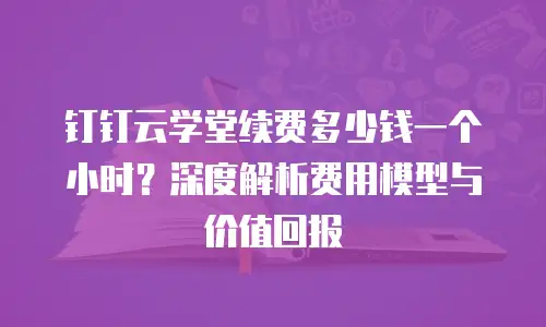 钉钉云学堂续费多少钱一个小时？深度解析费用模型与价值回报