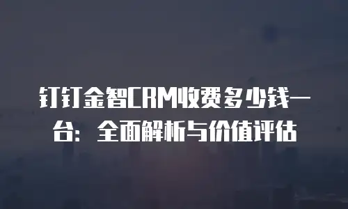 钉钉金智CRM收费多少钱一台：全面解析与价值评估