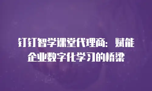 钉钉智学课堂代理商：赋能企业数字化学习的桥梁