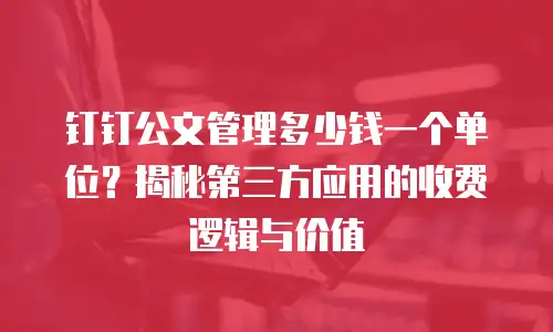 钉钉公文管理多少钱一个单位？揭秘第三方应用的收费逻辑与价值
