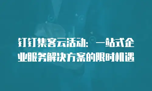 钉钉集客云活动：一站式企业服务解决方案的限时机遇