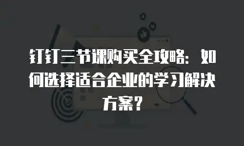 钉钉三节课购买全攻略：如何选择适合企业的学习解决方案？