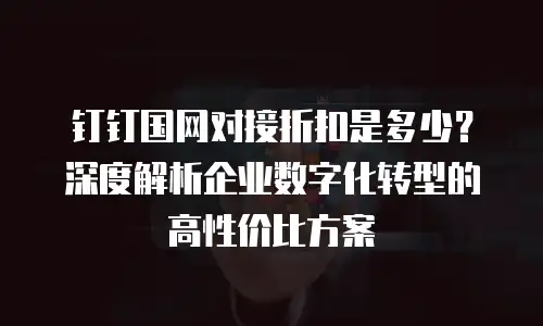 钉钉国网对接折扣是多少？深度解析企业数字化转型的高性价比方案