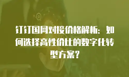 钉钉国网对接价格解析：如何选择高性价比的数字化转型方案？