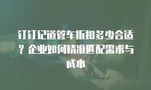 钉钉记道管车折扣多少合适？企业如何精准匹配需求与成本