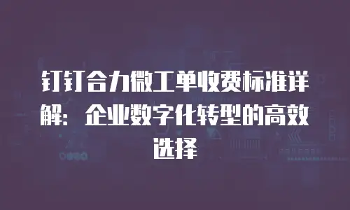 钉钉合力微工单收费标准详解：企业数字化转型的高效选择