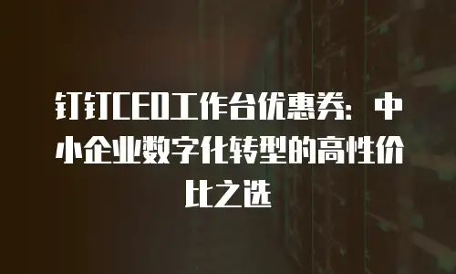 钉钉CEO工作台优惠券：中小企业数字化转型的高性价比之选