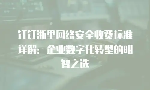 钉钉浙里网络安全收费标准详解：企业数字化转型的明智之选