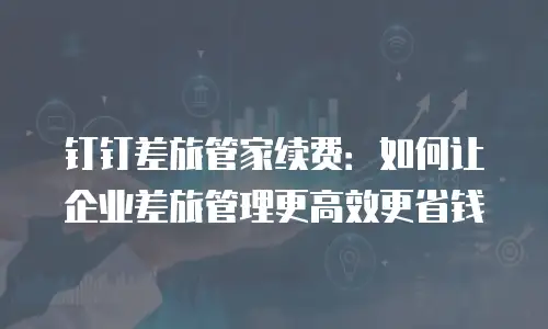 钉钉差旅管家续费：如何让企业差旅管理更高效更省钱
