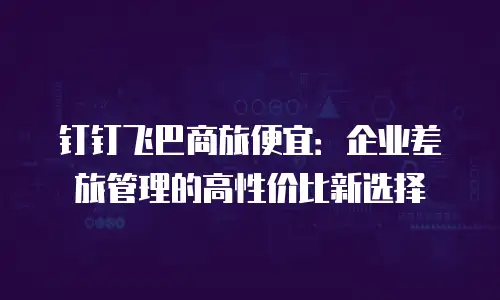 钉钉飞巴商旅便宜：企业差旅管理的高性价比新选择