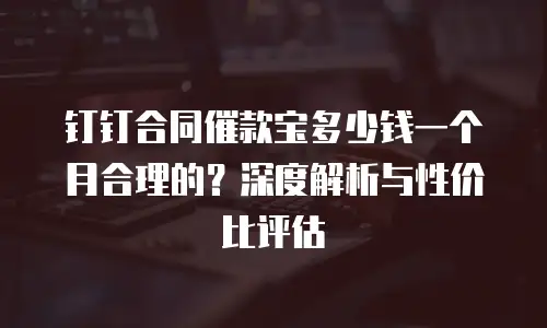 钉钉合同催款宝多少钱一个月合理的？深度解析与性价比评估