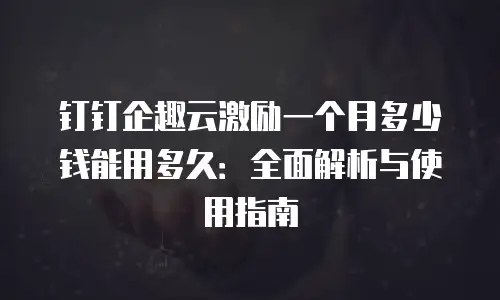 钉钉企趣云激励一个月多少钱能用多久：全面解析与使用指南
