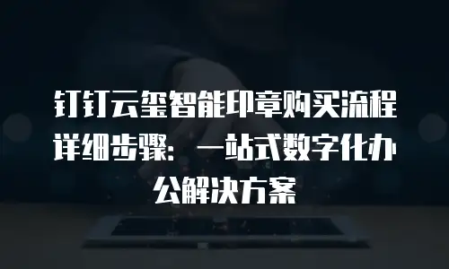 钉钉云玺智能印章购买流程详细步骤：一站式数字化办公解决方案