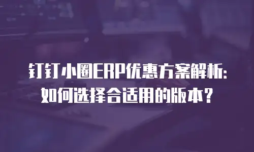钉钉小圈ERP优惠方案解析：如何选择合适用的版本？