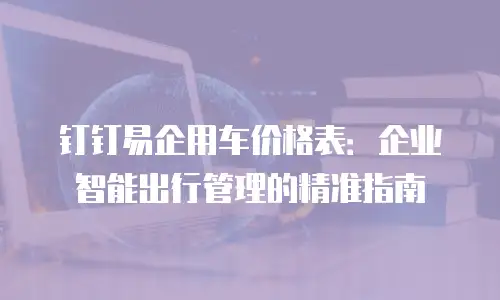 钉钉易企用车价格表：企业智能出行管理的精准指南