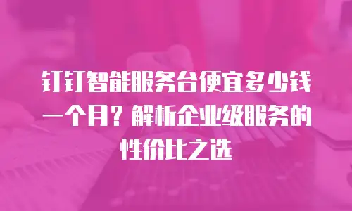 钉钉智能服务台便宜多少钱一个月？解析企业级服务的性价比之选