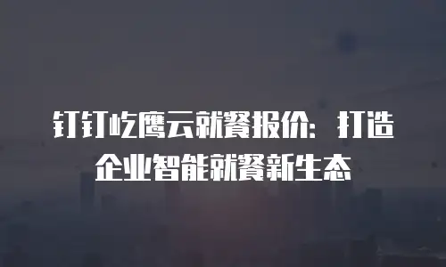 钉钉屹鹰云就餐报价：打造企业智能就餐新生态