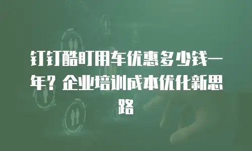 钉钉酷盯用车优惠多少钱一年？企业培训成本优化新思路