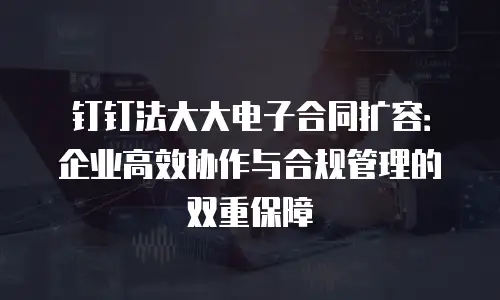 钉钉法大大电子合同扩容：企业高效协作与合规管理的双重保障