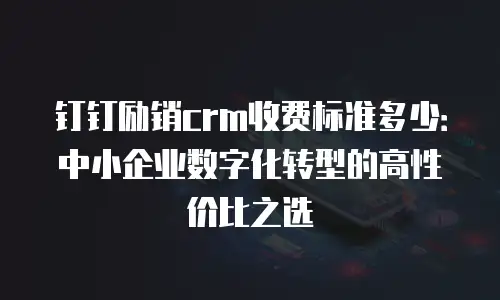 钉钉励销crm收费标准多少：中小企业数字化转型的高性价比之选