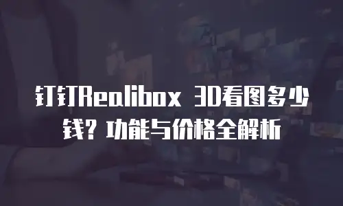 钉钉Realibox 3D看图多少钱？功能与价格全解析