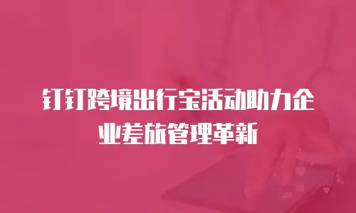 钉钉跨境出行宝活动助力企业差旅管理革新