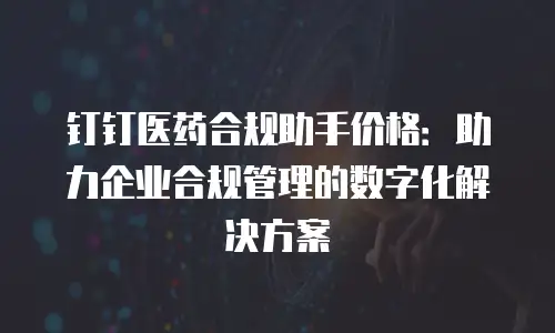 钉钉医药合规助手价格：助力企业合规管理的数字化解决方案