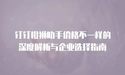 钉钉橙狮助手价格不一样的深度解析与企业选择指南