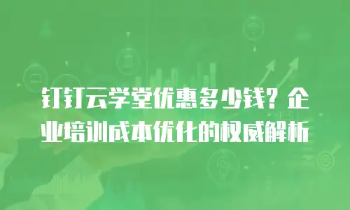 钉钉云学堂优惠多少钱？企业培训成本优化的权威解析