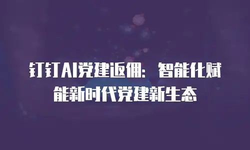 钉钉AI党建返佣：智能化赋能新时代党建新生态