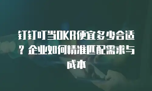 钉钉叮当OKR便宜多少合适？企业如何精准匹配需求与成本