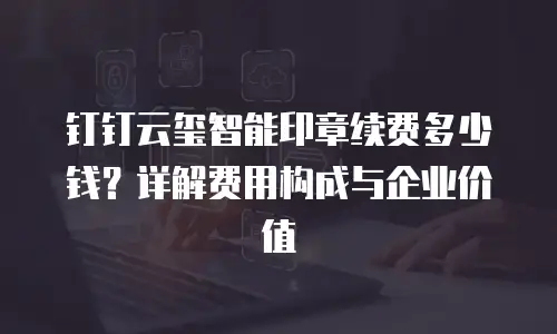 钉钉云玺智能印章续费多少钱？详解费用构成与企业价值